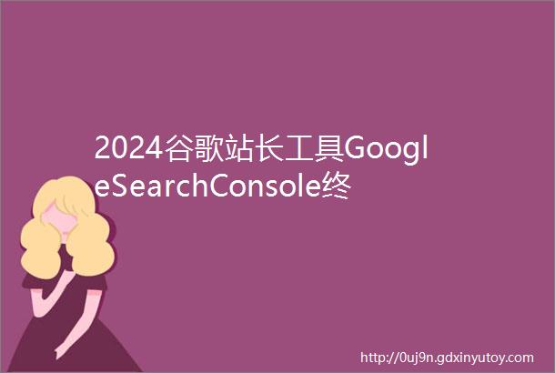 2024谷歌站长工具GoogleSearchConsole终极最新使用指南
